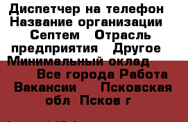 Диспетчер на телефон › Название организации ­ Септем › Отрасль предприятия ­ Другое › Минимальный оклад ­ 23 000 - Все города Работа » Вакансии   . Псковская обл.,Псков г.